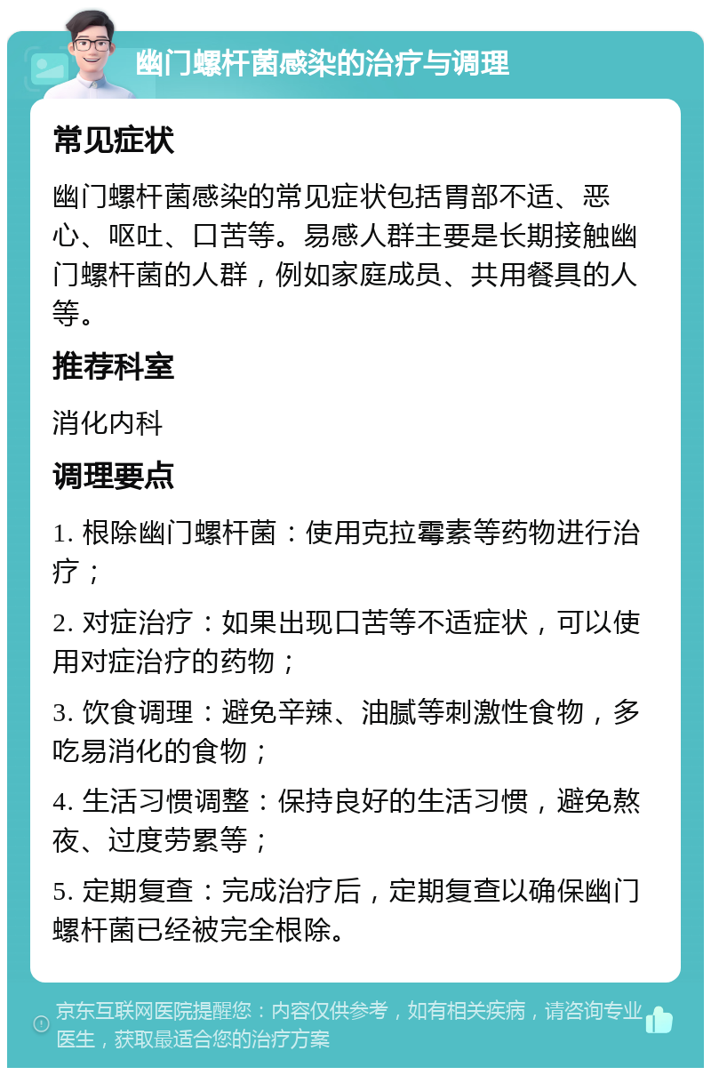 幽门螺杆菌感染的治疗与调理 常见症状 幽门螺杆菌感染的常见症状包括胃部不适、恶心、呕吐、口苦等。易感人群主要是长期接触幽门螺杆菌的人群，例如家庭成员、共用餐具的人等。 推荐科室 消化内科 调理要点 1. 根除幽门螺杆菌：使用克拉霉素等药物进行治疗； 2. 对症治疗：如果出现口苦等不适症状，可以使用对症治疗的药物； 3. 饮食调理：避免辛辣、油腻等刺激性食物，多吃易消化的食物； 4. 生活习惯调整：保持良好的生活习惯，避免熬夜、过度劳累等； 5. 定期复查：完成治疗后，定期复查以确保幽门螺杆菌已经被完全根除。