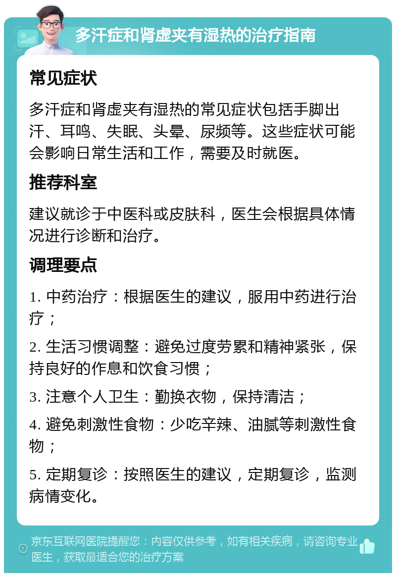 多汗症和肾虚夹有湿热的治疗指南 常见症状 多汗症和肾虚夹有湿热的常见症状包括手脚出汗、耳鸣、失眠、头晕、尿频等。这些症状可能会影响日常生活和工作，需要及时就医。 推荐科室 建议就诊于中医科或皮肤科，医生会根据具体情况进行诊断和治疗。 调理要点 1. 中药治疗：根据医生的建议，服用中药进行治疗； 2. 生活习惯调整：避免过度劳累和精神紧张，保持良好的作息和饮食习惯； 3. 注意个人卫生：勤换衣物，保持清洁； 4. 避免刺激性食物：少吃辛辣、油腻等刺激性食物； 5. 定期复诊：按照医生的建议，定期复诊，监测病情变化。