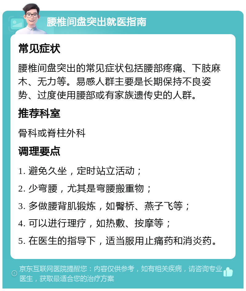 腰椎间盘突出就医指南 常见症状 腰椎间盘突出的常见症状包括腰部疼痛、下肢麻木、无力等。易感人群主要是长期保持不良姿势、过度使用腰部或有家族遗传史的人群。 推荐科室 骨科或脊柱外科 调理要点 1. 避免久坐，定时站立活动； 2. 少弯腰，尤其是弯腰搬重物； 3. 多做腰背肌锻炼，如臀桥、燕子飞等； 4. 可以进行理疗，如热敷、按摩等； 5. 在医生的指导下，适当服用止痛药和消炎药。