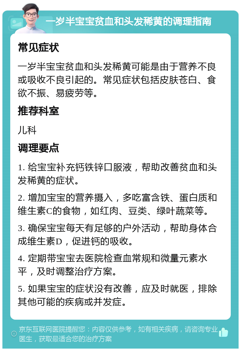 一岁半宝宝贫血和头发稀黄的调理指南 常见症状 一岁半宝宝贫血和头发稀黄可能是由于营养不良或吸收不良引起的。常见症状包括皮肤苍白、食欲不振、易疲劳等。 推荐科室 儿科 调理要点 1. 给宝宝补充钙铁锌口服液，帮助改善贫血和头发稀黄的症状。 2. 增加宝宝的营养摄入，多吃富含铁、蛋白质和维生素C的食物，如红肉、豆类、绿叶蔬菜等。 3. 确保宝宝每天有足够的户外活动，帮助身体合成维生素D，促进钙的吸收。 4. 定期带宝宝去医院检查血常规和微量元素水平，及时调整治疗方案。 5. 如果宝宝的症状没有改善，应及时就医，排除其他可能的疾病或并发症。