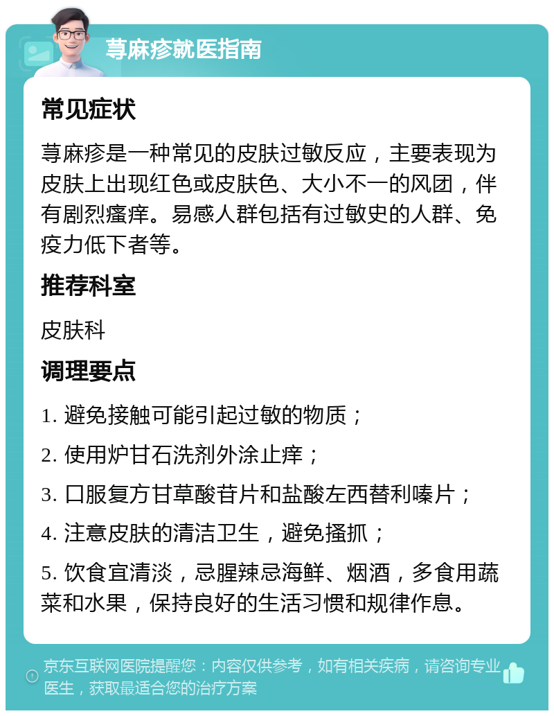 荨麻疹就医指南 常见症状 荨麻疹是一种常见的皮肤过敏反应，主要表现为皮肤上出现红色或皮肤色、大小不一的风团，伴有剧烈瘙痒。易感人群包括有过敏史的人群、免疫力低下者等。 推荐科室 皮肤科 调理要点 1. 避免接触可能引起过敏的物质； 2. 使用炉甘石洗剂外涂止痒； 3. 口服复方甘草酸苷片和盐酸左西替利嗪片； 4. 注意皮肤的清洁卫生，避免搔抓； 5. 饮食宜清淡，忌腥辣忌海鲜、烟酒，多食用蔬菜和水果，保持良好的生活习惯和规律作息。