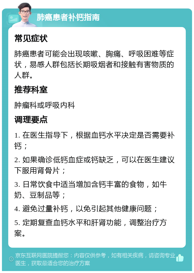 肺癌患者补钙指南 常见症状 肺癌患者可能会出现咳嗽、胸痛、呼吸困难等症状，易感人群包括长期吸烟者和接触有害物质的人群。 推荐科室 肿瘤科或呼吸内科 调理要点 1. 在医生指导下，根据血钙水平决定是否需要补钙； 2. 如果确诊低钙血症或钙缺乏，可以在医生建议下服用肾骨片； 3. 日常饮食中适当增加含钙丰富的食物，如牛奶、豆制品等； 4. 避免过量补钙，以免引起其他健康问题； 5. 定期复查血钙水平和肝肾功能，调整治疗方案。