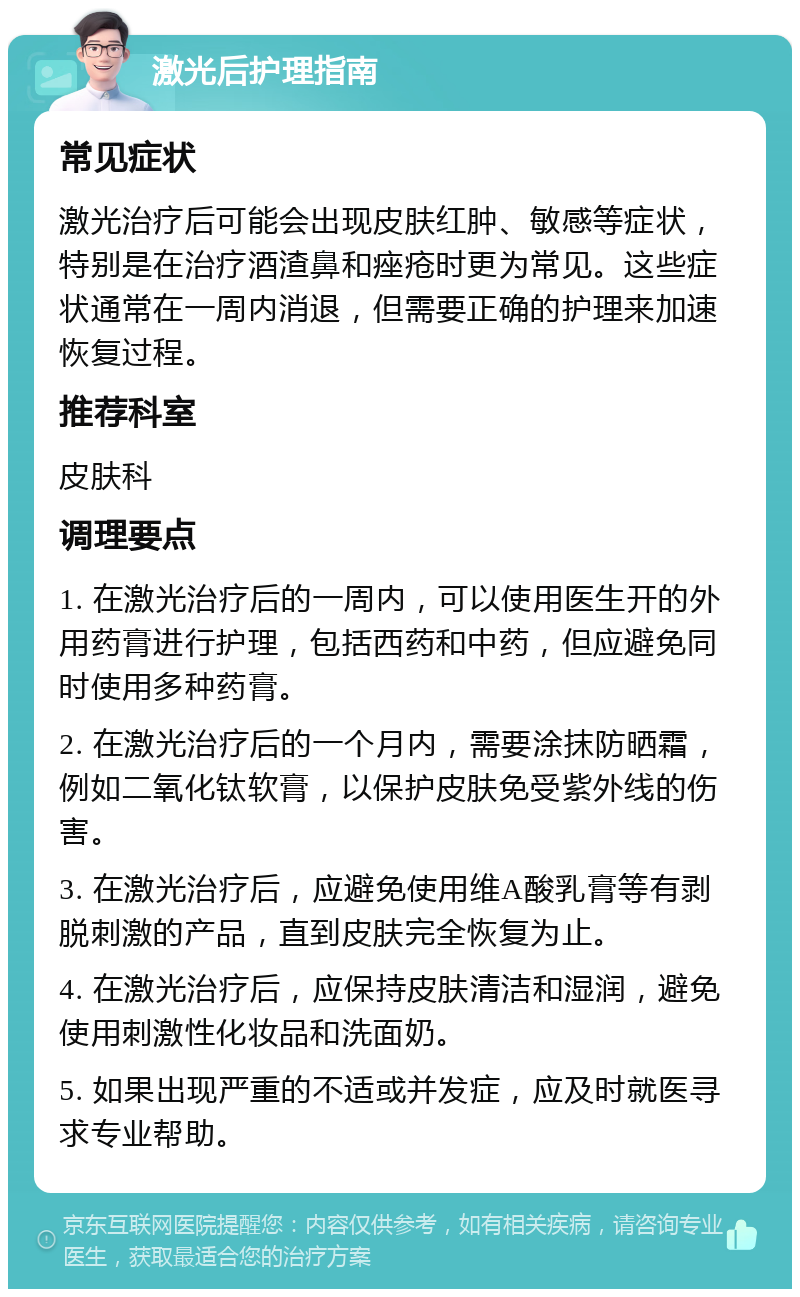 激光后护理指南 常见症状 激光治疗后可能会出现皮肤红肿、敏感等症状，特别是在治疗酒渣鼻和痤疮时更为常见。这些症状通常在一周内消退，但需要正确的护理来加速恢复过程。 推荐科室 皮肤科 调理要点 1. 在激光治疗后的一周内，可以使用医生开的外用药膏进行护理，包括西药和中药，但应避免同时使用多种药膏。 2. 在激光治疗后的一个月内，需要涂抹防晒霜，例如二氧化钛软膏，以保护皮肤免受紫外线的伤害。 3. 在激光治疗后，应避免使用维A酸乳膏等有剥脱刺激的产品，直到皮肤完全恢复为止。 4. 在激光治疗后，应保持皮肤清洁和湿润，避免使用刺激性化妆品和洗面奶。 5. 如果出现严重的不适或并发症，应及时就医寻求专业帮助。