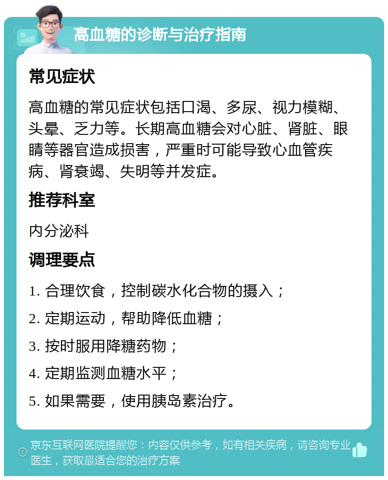 高血糖的诊断与治疗指南 常见症状 高血糖的常见症状包括口渴、多尿、视力模糊、头晕、乏力等。长期高血糖会对心脏、肾脏、眼睛等器官造成损害，严重时可能导致心血管疾病、肾衰竭、失明等并发症。 推荐科室 内分泌科 调理要点 1. 合理饮食，控制碳水化合物的摄入； 2. 定期运动，帮助降低血糖； 3. 按时服用降糖药物； 4. 定期监测血糖水平； 5. 如果需要，使用胰岛素治疗。