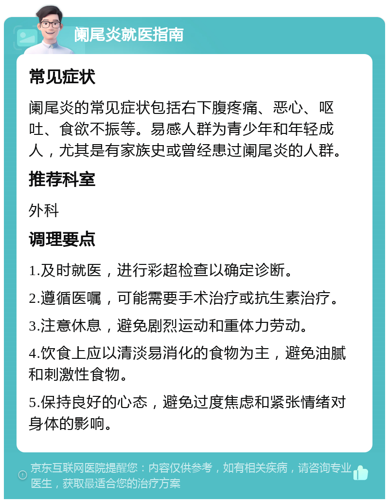 阑尾炎就医指南 常见症状 阑尾炎的常见症状包括右下腹疼痛、恶心、呕吐、食欲不振等。易感人群为青少年和年轻成人，尤其是有家族史或曾经患过阑尾炎的人群。 推荐科室 外科 调理要点 1.及时就医，进行彩超检查以确定诊断。 2.遵循医嘱，可能需要手术治疗或抗生素治疗。 3.注意休息，避免剧烈运动和重体力劳动。 4.饮食上应以清淡易消化的食物为主，避免油腻和刺激性食物。 5.保持良好的心态，避免过度焦虑和紧张情绪对身体的影响。