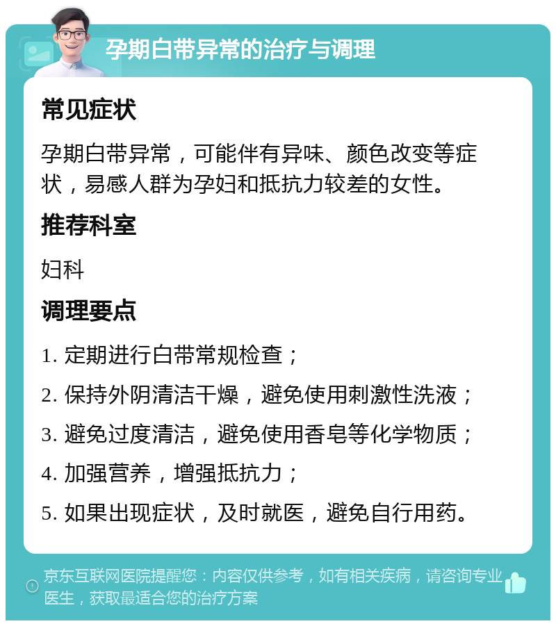 孕期白带异常的治疗与调理 常见症状 孕期白带异常，可能伴有异味、颜色改变等症状，易感人群为孕妇和抵抗力较差的女性。 推荐科室 妇科 调理要点 1. 定期进行白带常规检查； 2. 保持外阴清洁干燥，避免使用刺激性洗液； 3. 避免过度清洁，避免使用香皂等化学物质； 4. 加强营养，增强抵抗力； 5. 如果出现症状，及时就医，避免自行用药。