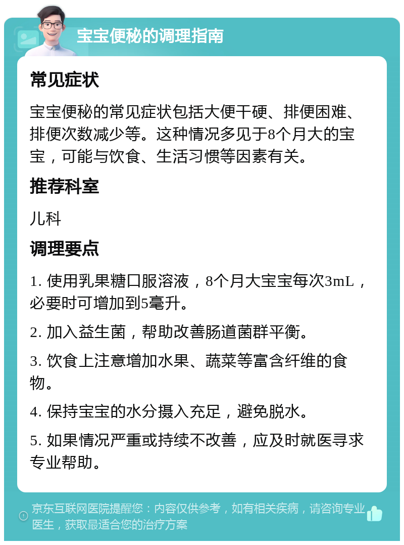 宝宝便秘的调理指南 常见症状 宝宝便秘的常见症状包括大便干硬、排便困难、排便次数减少等。这种情况多见于8个月大的宝宝，可能与饮食、生活习惯等因素有关。 推荐科室 儿科 调理要点 1. 使用乳果糖口服溶液，8个月大宝宝每次3mL，必要时可增加到5毫升。 2. 加入益生菌，帮助改善肠道菌群平衡。 3. 饮食上注意增加水果、蔬菜等富含纤维的食物。 4. 保持宝宝的水分摄入充足，避免脱水。 5. 如果情况严重或持续不改善，应及时就医寻求专业帮助。