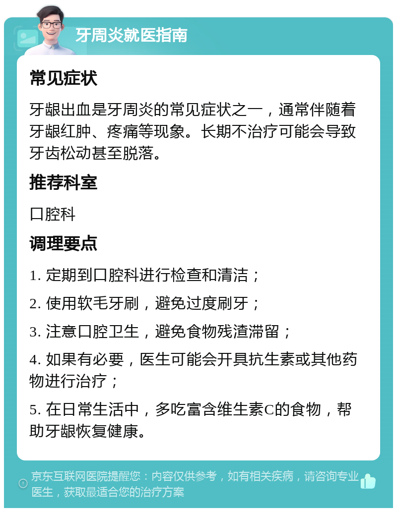 牙周炎就医指南 常见症状 牙龈出血是牙周炎的常见症状之一，通常伴随着牙龈红肿、疼痛等现象。长期不治疗可能会导致牙齿松动甚至脱落。 推荐科室 口腔科 调理要点 1. 定期到口腔科进行检查和清洁； 2. 使用软毛牙刷，避免过度刷牙； 3. 注意口腔卫生，避免食物残渣滞留； 4. 如果有必要，医生可能会开具抗生素或其他药物进行治疗； 5. 在日常生活中，多吃富含维生素C的食物，帮助牙龈恢复健康。