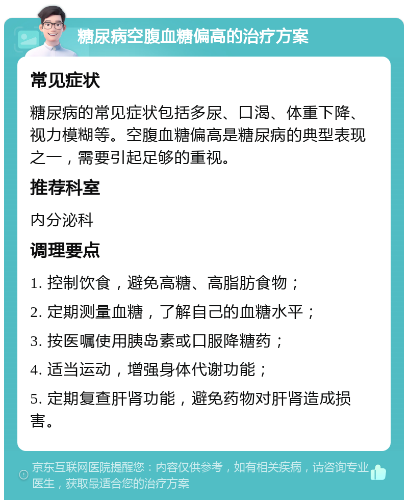 糖尿病空腹血糖偏高的治疗方案 常见症状 糖尿病的常见症状包括多尿、口渴、体重下降、视力模糊等。空腹血糖偏高是糖尿病的典型表现之一，需要引起足够的重视。 推荐科室 内分泌科 调理要点 1. 控制饮食，避免高糖、高脂肪食物； 2. 定期测量血糖，了解自己的血糖水平； 3. 按医嘱使用胰岛素或口服降糖药； 4. 适当运动，增强身体代谢功能； 5. 定期复查肝肾功能，避免药物对肝肾造成损害。