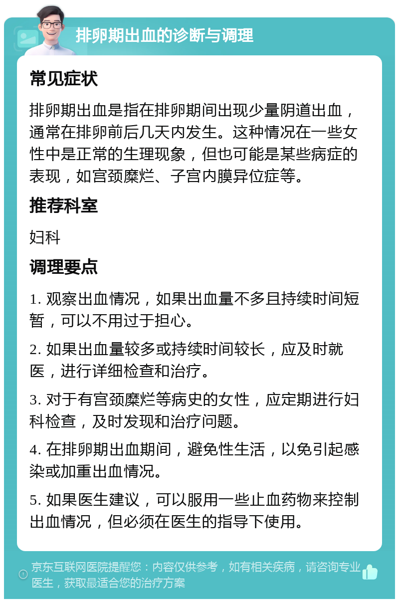 排卵期出血的诊断与调理 常见症状 排卵期出血是指在排卵期间出现少量阴道出血，通常在排卵前后几天内发生。这种情况在一些女性中是正常的生理现象，但也可能是某些病症的表现，如宫颈糜烂、子宫内膜异位症等。 推荐科室 妇科 调理要点 1. 观察出血情况，如果出血量不多且持续时间短暂，可以不用过于担心。 2. 如果出血量较多或持续时间较长，应及时就医，进行详细检查和治疗。 3. 对于有宫颈糜烂等病史的女性，应定期进行妇科检查，及时发现和治疗问题。 4. 在排卵期出血期间，避免性生活，以免引起感染或加重出血情况。 5. 如果医生建议，可以服用一些止血药物来控制出血情况，但必须在医生的指导下使用。