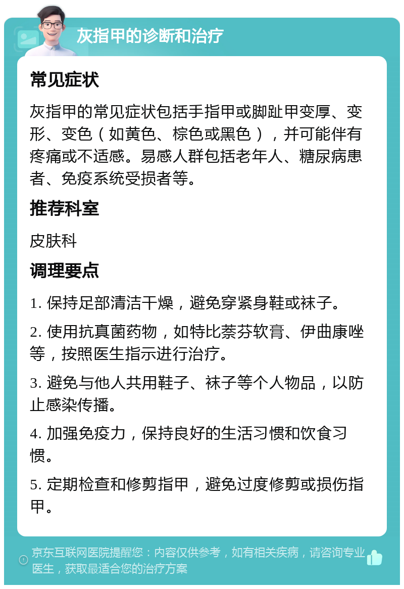 灰指甲的诊断和治疗 常见症状 灰指甲的常见症状包括手指甲或脚趾甲变厚、变形、变色（如黄色、棕色或黑色），并可能伴有疼痛或不适感。易感人群包括老年人、糖尿病患者、免疫系统受损者等。 推荐科室 皮肤科 调理要点 1. 保持足部清洁干燥，避免穿紧身鞋或袜子。 2. 使用抗真菌药物，如特比萘芬软膏、伊曲康唑等，按照医生指示进行治疗。 3. 避免与他人共用鞋子、袜子等个人物品，以防止感染传播。 4. 加强免疫力，保持良好的生活习惯和饮食习惯。 5. 定期检查和修剪指甲，避免过度修剪或损伤指甲。