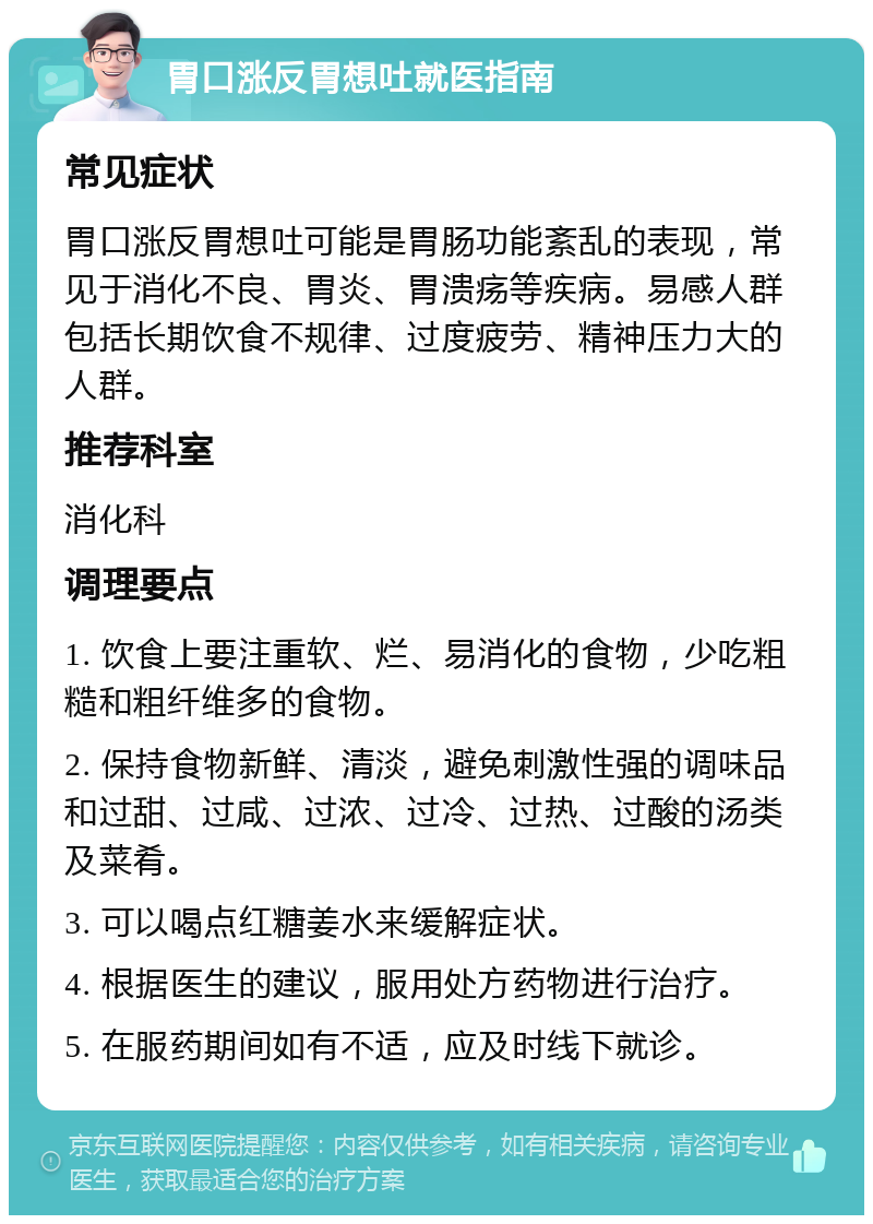 胃口涨反胃想吐就医指南 常见症状 胃口涨反胃想吐可能是胃肠功能紊乱的表现，常见于消化不良、胃炎、胃溃疡等疾病。易感人群包括长期饮食不规律、过度疲劳、精神压力大的人群。 推荐科室 消化科 调理要点 1. 饮食上要注重软、烂、易消化的食物，少吃粗糙和粗纤维多的食物。 2. 保持食物新鲜、清淡，避免刺激性强的调味品和过甜、过咸、过浓、过冷、过热、过酸的汤类及菜肴。 3. 可以喝点红糖姜水来缓解症状。 4. 根据医生的建议，服用处方药物进行治疗。 5. 在服药期间如有不适，应及时线下就诊。