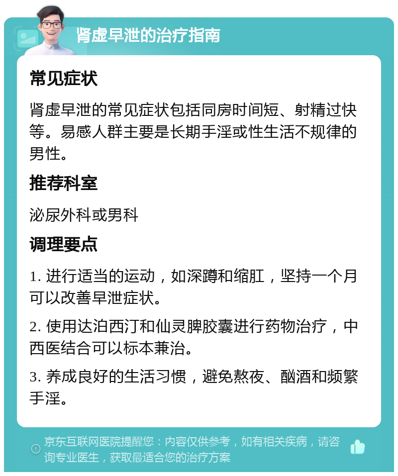 肾虚早泄的治疗指南 常见症状 肾虚早泄的常见症状包括同房时间短、射精过快等。易感人群主要是长期手淫或性生活不规律的男性。 推荐科室 泌尿外科或男科 调理要点 1. 进行适当的运动，如深蹲和缩肛，坚持一个月可以改善早泄症状。 2. 使用达泊西汀和仙灵脾胶囊进行药物治疗，中西医结合可以标本兼治。 3. 养成良好的生活习惯，避免熬夜、酗酒和频繁手淫。