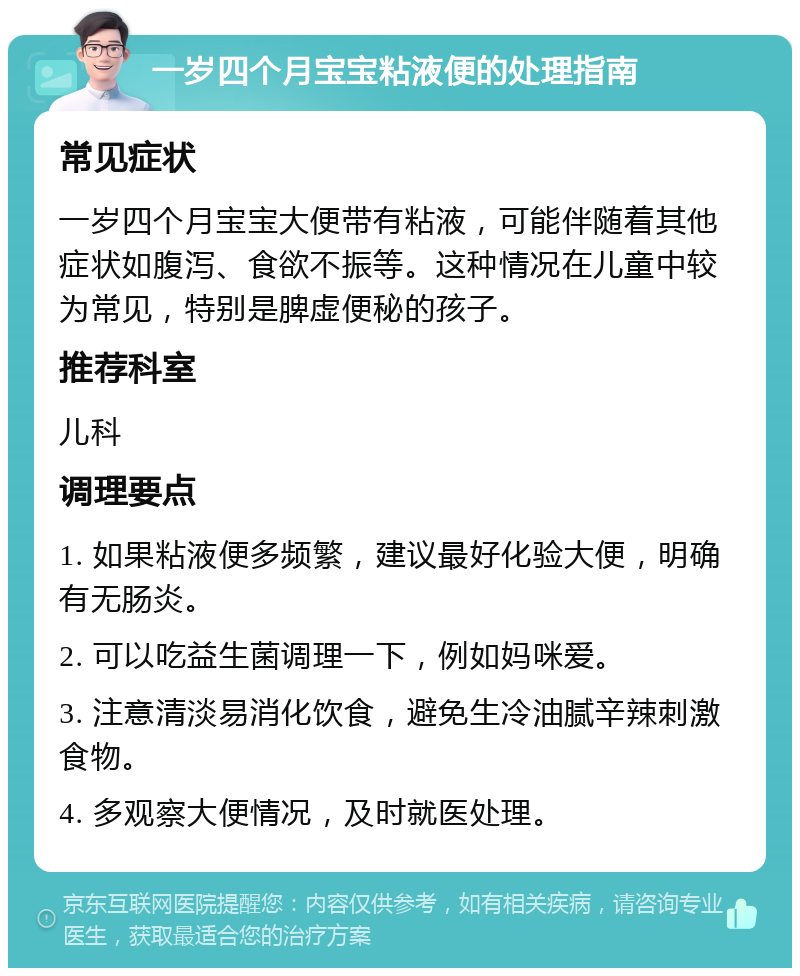 一岁四个月宝宝粘液便的处理指南 常见症状 一岁四个月宝宝大便带有粘液，可能伴随着其他症状如腹泻、食欲不振等。这种情况在儿童中较为常见，特别是脾虚便秘的孩子。 推荐科室 儿科 调理要点 1. 如果粘液便多频繁，建议最好化验大便，明确有无肠炎。 2. 可以吃益生菌调理一下，例如妈咪爱。 3. 注意清淡易消化饮食，避免生冷油腻辛辣刺激食物。 4. 多观察大便情况，及时就医处理。