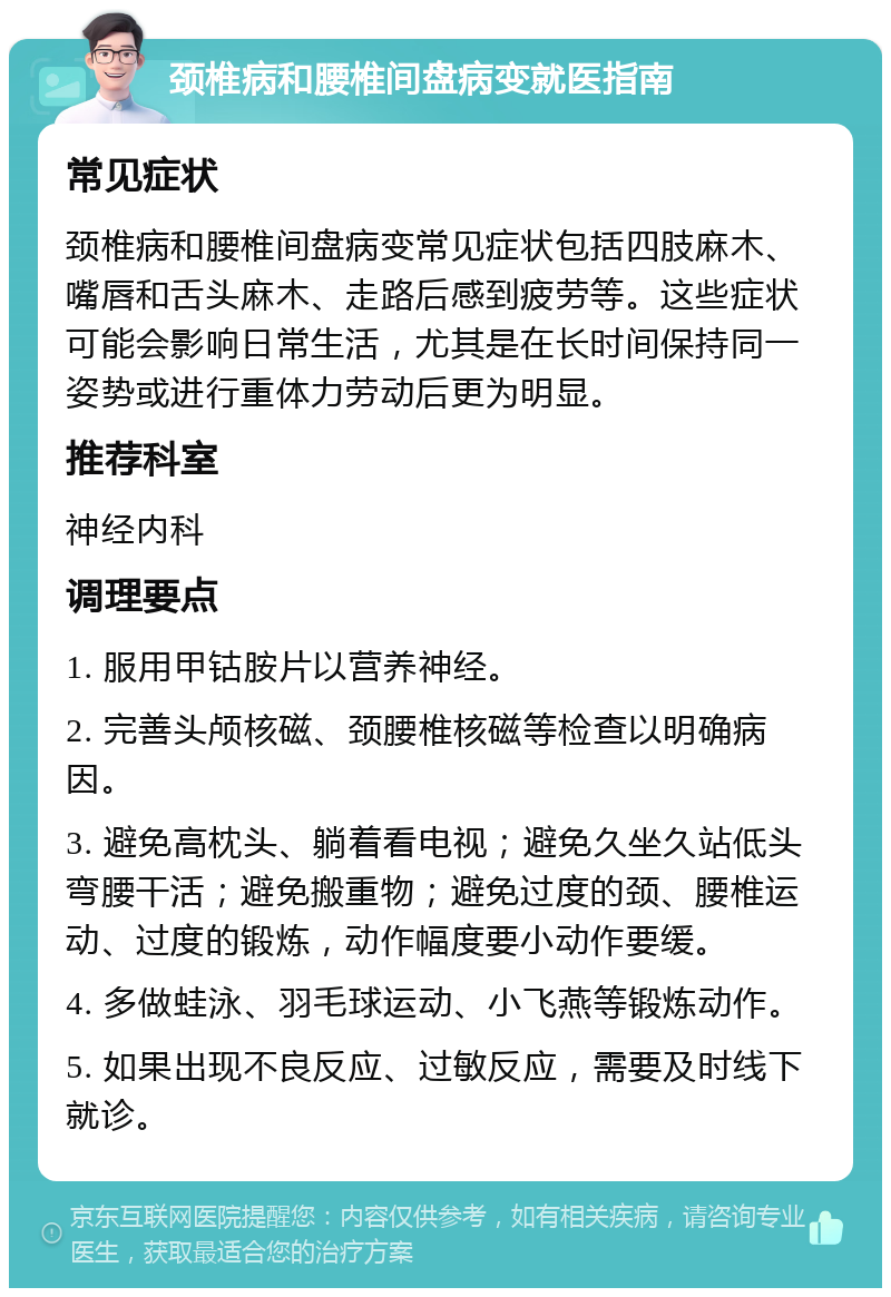 颈椎病和腰椎间盘病变就医指南 常见症状 颈椎病和腰椎间盘病变常见症状包括四肢麻木、嘴唇和舌头麻木、走路后感到疲劳等。这些症状可能会影响日常生活，尤其是在长时间保持同一姿势或进行重体力劳动后更为明显。 推荐科室 神经内科 调理要点 1. 服用甲钴胺片以营养神经。 2. 完善头颅核磁、颈腰椎核磁等检查以明确病因。 3. 避免高枕头、躺着看电视；避免久坐久站低头弯腰干活；避免搬重物；避免过度的颈、腰椎运动、过度的锻炼，动作幅度要小动作要缓。 4. 多做蛙泳、羽毛球运动、小飞燕等锻炼动作。 5. 如果出现不良反应、过敏反应，需要及时线下就诊。