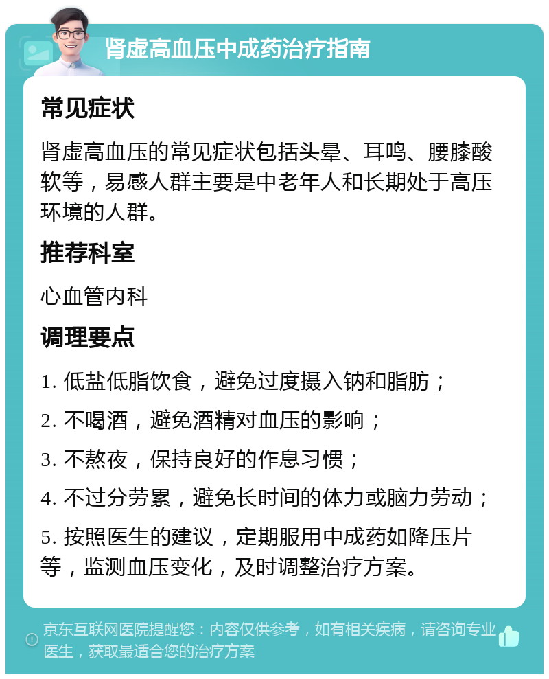 肾虚高血压中成药治疗指南 常见症状 肾虚高血压的常见症状包括头晕、耳鸣、腰膝酸软等，易感人群主要是中老年人和长期处于高压环境的人群。 推荐科室 心血管内科 调理要点 1. 低盐低脂饮食，避免过度摄入钠和脂肪； 2. 不喝酒，避免酒精对血压的影响； 3. 不熬夜，保持良好的作息习惯； 4. 不过分劳累，避免长时间的体力或脑力劳动； 5. 按照医生的建议，定期服用中成药如降压片等，监测血压变化，及时调整治疗方案。