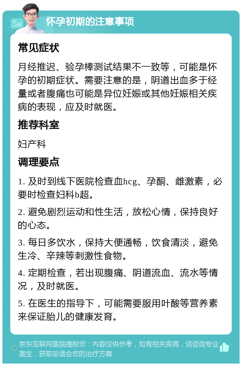 怀孕初期的注意事项 常见症状 月经推迟、验孕棒测试结果不一致等，可能是怀孕的初期症状。需要注意的是，阴道出血多于经量或者腹痛也可能是异位妊娠或其他妊娠相关疾病的表现，应及时就医。 推荐科室 妇产科 调理要点 1. 及时到线下医院检查血hcg、孕酮、雌激素，必要时检查妇科b超。 2. 避免剧烈运动和性生活，放松心情，保持良好的心态。 3. 每日多饮水，保持大便通畅，饮食清淡，避免生冷、辛辣等刺激性食物。 4. 定期检查，若出现腹痛、阴道流血、流水等情况，及时就医。 5. 在医生的指导下，可能需要服用叶酸等营养素来保证胎儿的健康发育。