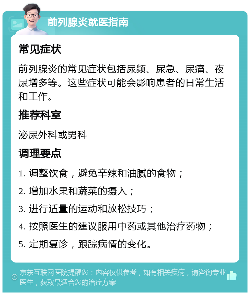 前列腺炎就医指南 常见症状 前列腺炎的常见症状包括尿频、尿急、尿痛、夜尿增多等。这些症状可能会影响患者的日常生活和工作。 推荐科室 泌尿外科或男科 调理要点 1. 调整饮食，避免辛辣和油腻的食物； 2. 增加水果和蔬菜的摄入； 3. 进行适量的运动和放松技巧； 4. 按照医生的建议服用中药或其他治疗药物； 5. 定期复诊，跟踪病情的变化。