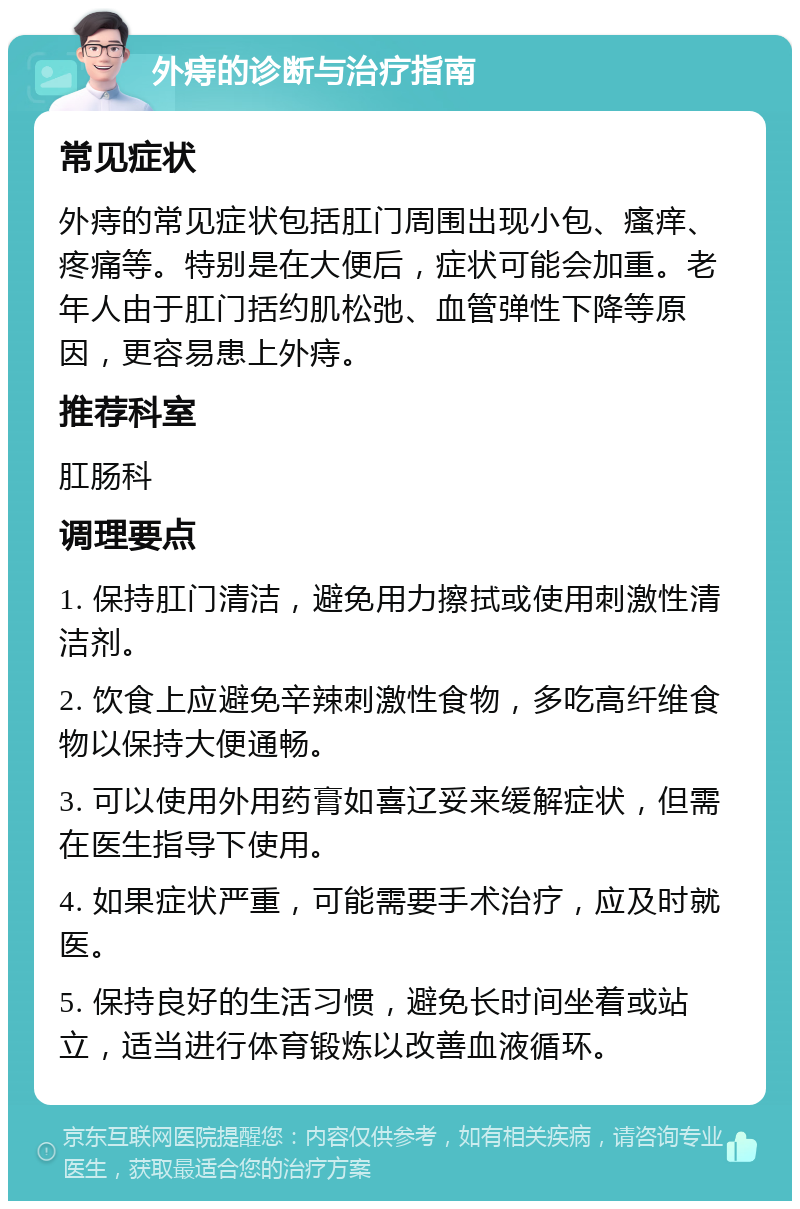 外痔的诊断与治疗指南 常见症状 外痔的常见症状包括肛门周围出现小包、瘙痒、疼痛等。特别是在大便后，症状可能会加重。老年人由于肛门括约肌松弛、血管弹性下降等原因，更容易患上外痔。 推荐科室 肛肠科 调理要点 1. 保持肛门清洁，避免用力擦拭或使用刺激性清洁剂。 2. 饮食上应避免辛辣刺激性食物，多吃高纤维食物以保持大便通畅。 3. 可以使用外用药膏如喜辽妥来缓解症状，但需在医生指导下使用。 4. 如果症状严重，可能需要手术治疗，应及时就医。 5. 保持良好的生活习惯，避免长时间坐着或站立，适当进行体育锻炼以改善血液循环。