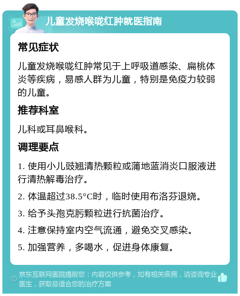 儿童发烧喉咙红肿就医指南 常见症状 儿童发烧喉咙红肿常见于上呼吸道感染、扁桃体炎等疾病，易感人群为儿童，特别是免疫力较弱的儿童。 推荐科室 儿科或耳鼻喉科。 调理要点 1. 使用小儿豉翘清热颗粒或蒲地蓝消炎口服液进行清热解毒治疗。 2. 体温超过38.5°C时，临时使用布洛芬退烧。 3. 给予头孢克肟颗粒进行抗菌治疗。 4. 注意保持室内空气流通，避免交叉感染。 5. 加强营养，多喝水，促进身体康复。