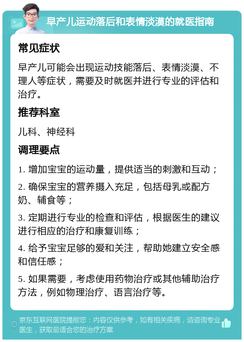 早产儿运动落后和表情淡漠的就医指南 常见症状 早产儿可能会出现运动技能落后、表情淡漠、不理人等症状，需要及时就医并进行专业的评估和治疗。 推荐科室 儿科、神经科 调理要点 1. 增加宝宝的运动量，提供适当的刺激和互动； 2. 确保宝宝的营养摄入充足，包括母乳或配方奶、辅食等； 3. 定期进行专业的检查和评估，根据医生的建议进行相应的治疗和康复训练； 4. 给予宝宝足够的爱和关注，帮助她建立安全感和信任感； 5. 如果需要，考虑使用药物治疗或其他辅助治疗方法，例如物理治疗、语言治疗等。