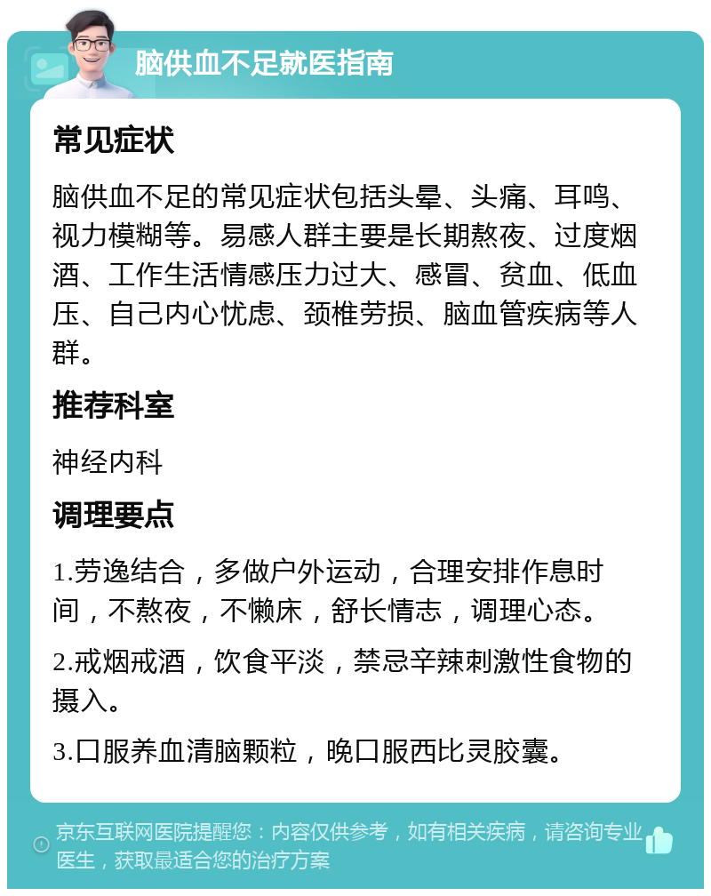 脑供血不足就医指南 常见症状 脑供血不足的常见症状包括头晕、头痛、耳鸣、视力模糊等。易感人群主要是长期熬夜、过度烟酒、工作生活情感压力过大、感冒、贫血、低血压、自己内心忧虑、颈椎劳损、脑血管疾病等人群。 推荐科室 神经内科 调理要点 1.劳逸结合，多做户外运动，合理安排作息时间，不熬夜，不懒床，舒长情志，调理心态。 2.戒烟戒酒，饮食平淡，禁忌辛辣刺激性食物的摄入。 3.口服养血清脑颗粒，晚口服西比灵胶囊。