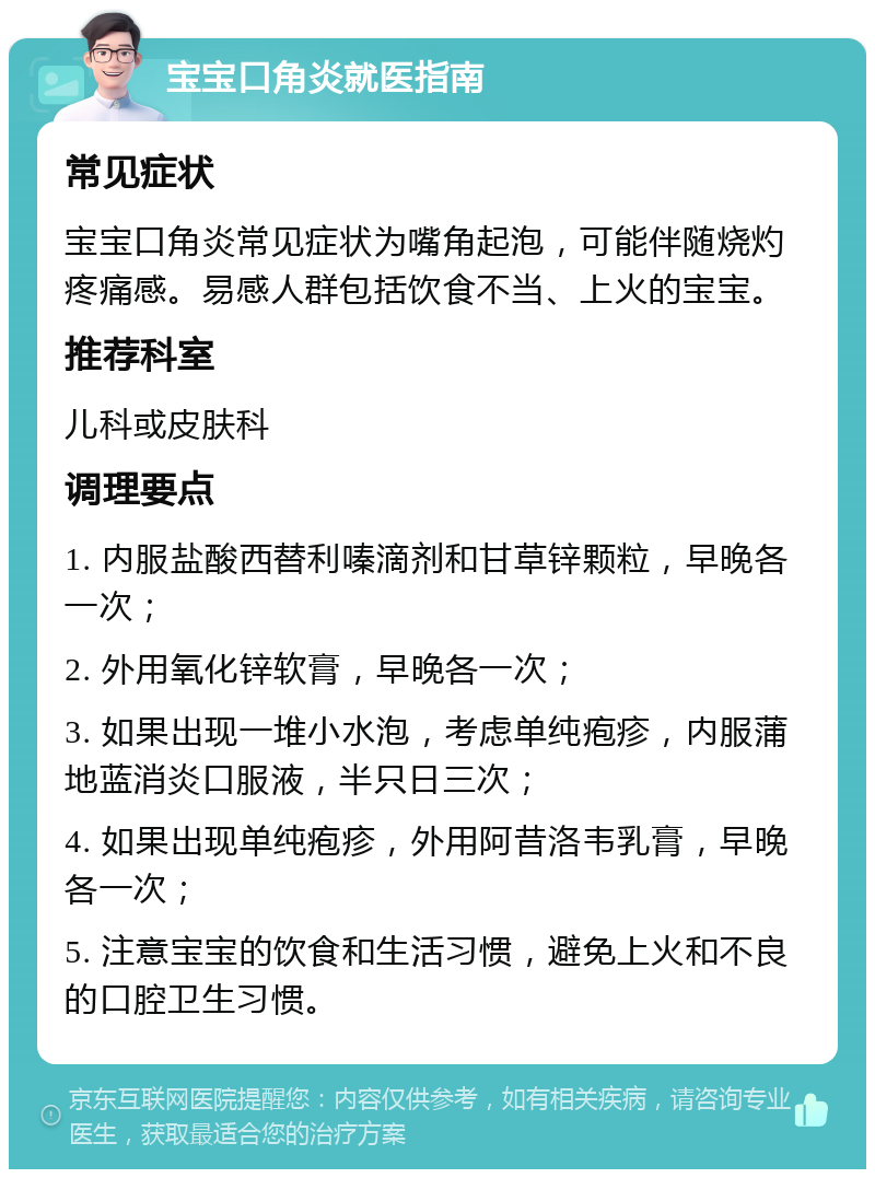 宝宝口角炎就医指南 常见症状 宝宝口角炎常见症状为嘴角起泡，可能伴随烧灼疼痛感。易感人群包括饮食不当、上火的宝宝。 推荐科室 儿科或皮肤科 调理要点 1. 内服盐酸西替利嗪滴剂和甘草锌颗粒，早晚各一次； 2. 外用氧化锌软膏，早晚各一次； 3. 如果出现一堆小水泡，考虑单纯疱疹，内服蒲地蓝消炎口服液，半只日三次； 4. 如果出现单纯疱疹，外用阿昔洛韦乳膏，早晚各一次； 5. 注意宝宝的饮食和生活习惯，避免上火和不良的口腔卫生习惯。