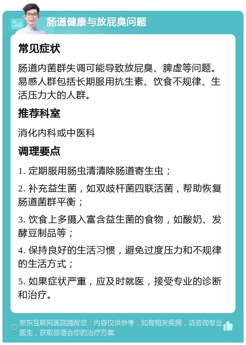 肠道健康与放屁臭问题 常见症状 肠道内菌群失调可能导致放屁臭、脾虚等问题。易感人群包括长期服用抗生素、饮食不规律、生活压力大的人群。 推荐科室 消化内科或中医科 调理要点 1. 定期服用肠虫清清除肠道寄生虫； 2. 补充益生菌，如双歧杆菌四联活菌，帮助恢复肠道菌群平衡； 3. 饮食上多摄入富含益生菌的食物，如酸奶、发酵豆制品等； 4. 保持良好的生活习惯，避免过度压力和不规律的生活方式； 5. 如果症状严重，应及时就医，接受专业的诊断和治疗。