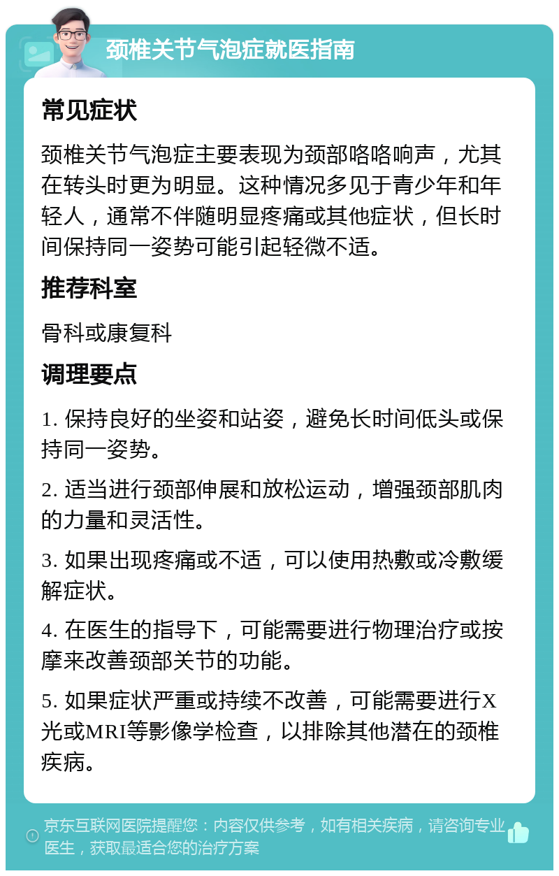 颈椎关节气泡症就医指南 常见症状 颈椎关节气泡症主要表现为颈部咯咯响声，尤其在转头时更为明显。这种情况多见于青少年和年轻人，通常不伴随明显疼痛或其他症状，但长时间保持同一姿势可能引起轻微不适。 推荐科室 骨科或康复科 调理要点 1. 保持良好的坐姿和站姿，避免长时间低头或保持同一姿势。 2. 适当进行颈部伸展和放松运动，增强颈部肌肉的力量和灵活性。 3. 如果出现疼痛或不适，可以使用热敷或冷敷缓解症状。 4. 在医生的指导下，可能需要进行物理治疗或按摩来改善颈部关节的功能。 5. 如果症状严重或持续不改善，可能需要进行X光或MRI等影像学检查，以排除其他潜在的颈椎疾病。