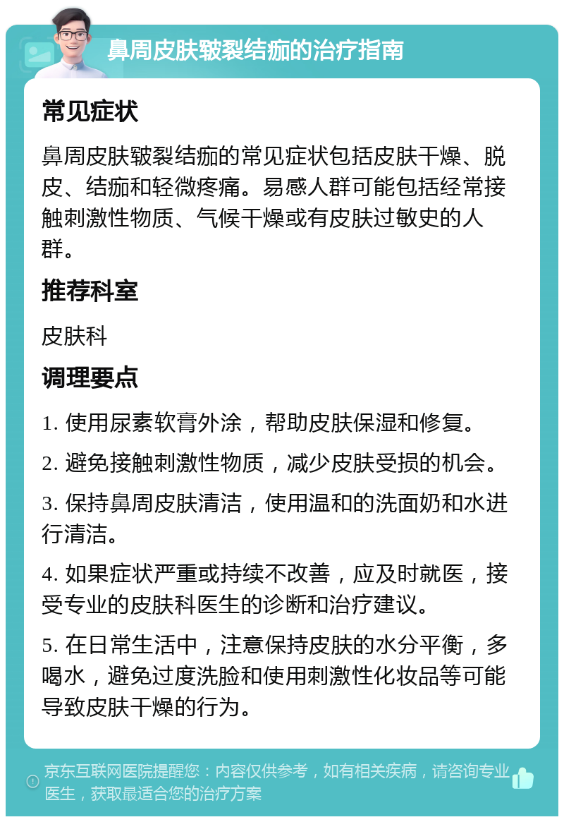 鼻周皮肤皲裂结痂的治疗指南 常见症状 鼻周皮肤皲裂结痂的常见症状包括皮肤干燥、脱皮、结痂和轻微疼痛。易感人群可能包括经常接触刺激性物质、气候干燥或有皮肤过敏史的人群。 推荐科室 皮肤科 调理要点 1. 使用尿素软膏外涂，帮助皮肤保湿和修复。 2. 避免接触刺激性物质，减少皮肤受损的机会。 3. 保持鼻周皮肤清洁，使用温和的洗面奶和水进行清洁。 4. 如果症状严重或持续不改善，应及时就医，接受专业的皮肤科医生的诊断和治疗建议。 5. 在日常生活中，注意保持皮肤的水分平衡，多喝水，避免过度洗脸和使用刺激性化妆品等可能导致皮肤干燥的行为。