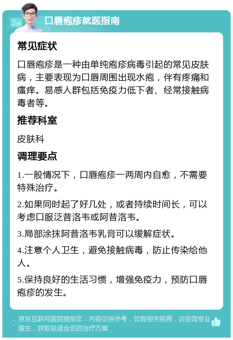 口唇疱疹就医指南 常见症状 口唇疱疹是一种由单纯疱疹病毒引起的常见皮肤病，主要表现为口唇周围出现水疱，伴有疼痛和瘙痒。易感人群包括免疫力低下者、经常接触病毒者等。 推荐科室 皮肤科 调理要点 1.一般情况下，口唇疱疹一两周内自愈，不需要特殊治疗。 2.如果同时起了好几处，或者持续时间长，可以考虑口服泛昔洛韦或阿昔洛韦。 3.局部涂抹阿昔洛韦乳膏可以缓解症状。 4.注意个人卫生，避免接触病毒，防止传染给他人。 5.保持良好的生活习惯，增强免疫力，预防口唇疱疹的发生。