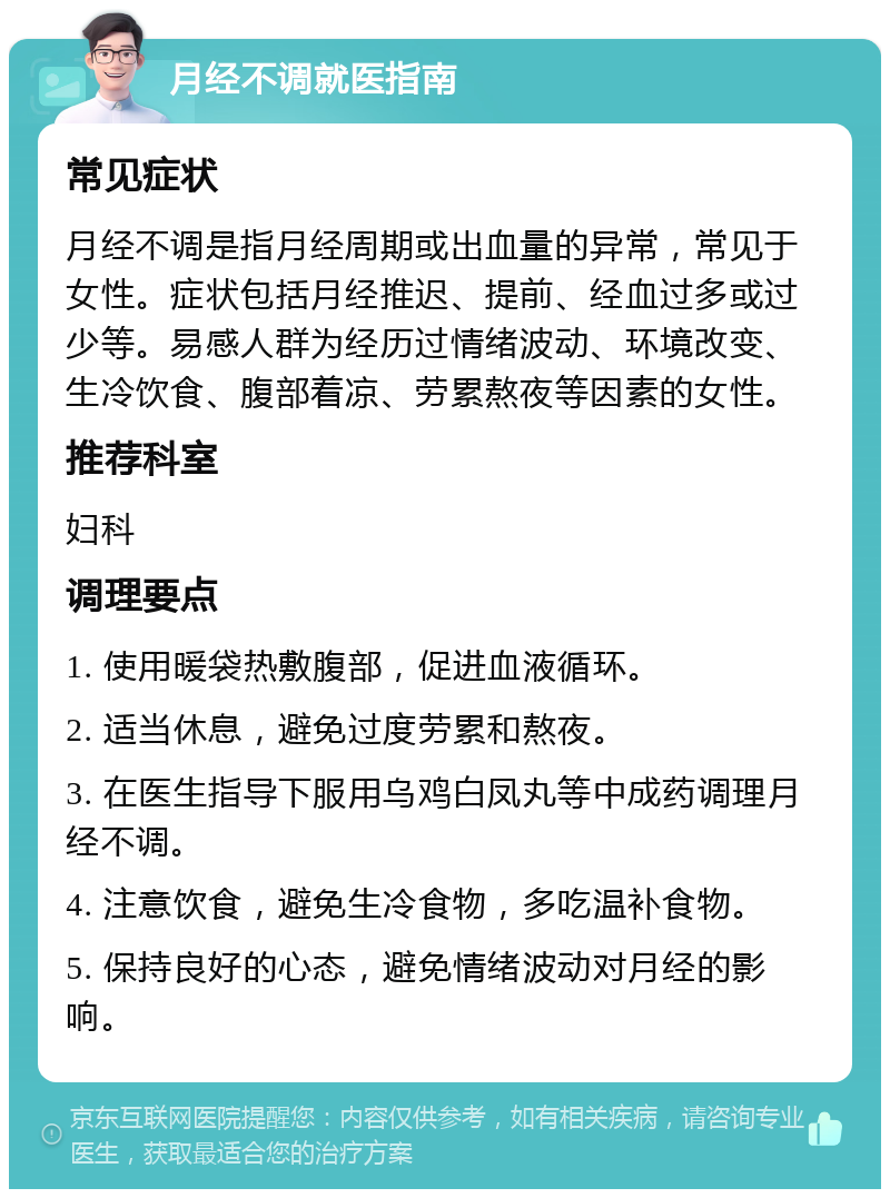 月经不调就医指南 常见症状 月经不调是指月经周期或出血量的异常，常见于女性。症状包括月经推迟、提前、经血过多或过少等。易感人群为经历过情绪波动、环境改变、生冷饮食、腹部着凉、劳累熬夜等因素的女性。 推荐科室 妇科 调理要点 1. 使用暖袋热敷腹部，促进血液循环。 2. 适当休息，避免过度劳累和熬夜。 3. 在医生指导下服用乌鸡白凤丸等中成药调理月经不调。 4. 注意饮食，避免生冷食物，多吃温补食物。 5. 保持良好的心态，避免情绪波动对月经的影响。