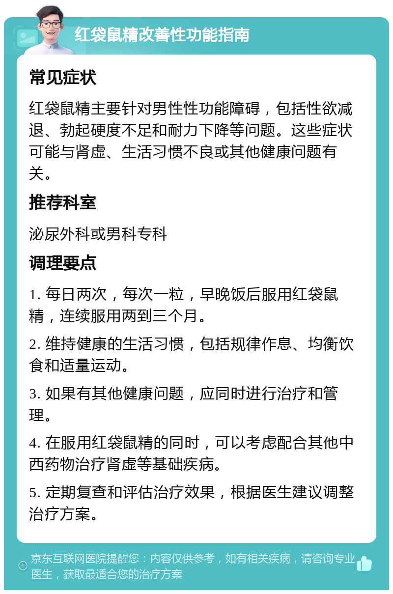 红袋鼠精改善性功能指南 常见症状 红袋鼠精主要针对男性性功能障碍，包括性欲减退、勃起硬度不足和耐力下降等问题。这些症状可能与肾虚、生活习惯不良或其他健康问题有关。 推荐科室 泌尿外科或男科专科 调理要点 1. 每日两次，每次一粒，早晚饭后服用红袋鼠精，连续服用两到三个月。 2. 维持健康的生活习惯，包括规律作息、均衡饮食和适量运动。 3. 如果有其他健康问题，应同时进行治疗和管理。 4. 在服用红袋鼠精的同时，可以考虑配合其他中西药物治疗肾虚等基础疾病。 5. 定期复查和评估治疗效果，根据医生建议调整治疗方案。