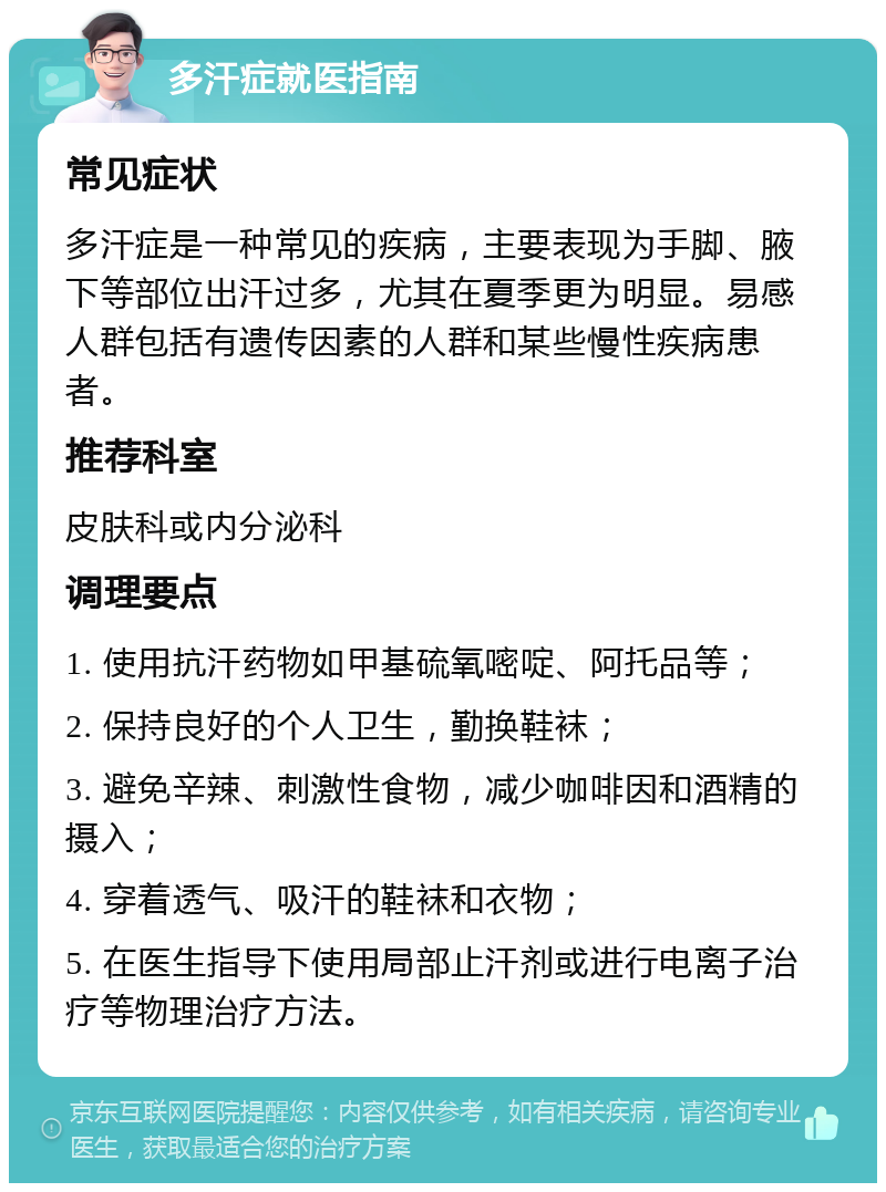 多汗症就医指南 常见症状 多汗症是一种常见的疾病，主要表现为手脚、腋下等部位出汗过多，尤其在夏季更为明显。易感人群包括有遗传因素的人群和某些慢性疾病患者。 推荐科室 皮肤科或内分泌科 调理要点 1. 使用抗汗药物如甲基硫氧嘧啶、阿托品等； 2. 保持良好的个人卫生，勤换鞋袜； 3. 避免辛辣、刺激性食物，减少咖啡因和酒精的摄入； 4. 穿着透气、吸汗的鞋袜和衣物； 5. 在医生指导下使用局部止汗剂或进行电离子治疗等物理治疗方法。