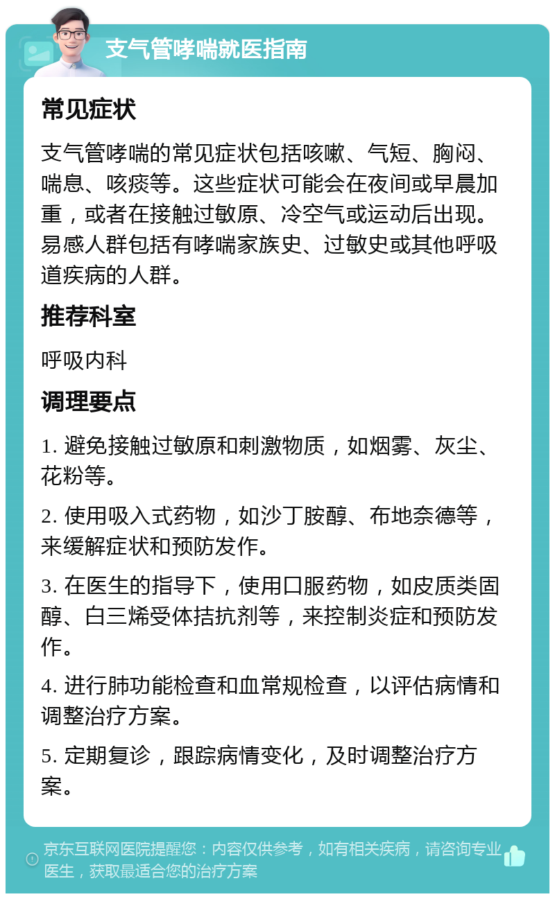 支气管哮喘就医指南 常见症状 支气管哮喘的常见症状包括咳嗽、气短、胸闷、喘息、咳痰等。这些症状可能会在夜间或早晨加重，或者在接触过敏原、冷空气或运动后出现。易感人群包括有哮喘家族史、过敏史或其他呼吸道疾病的人群。 推荐科室 呼吸内科 调理要点 1. 避免接触过敏原和刺激物质，如烟雾、灰尘、花粉等。 2. 使用吸入式药物，如沙丁胺醇、布地奈德等，来缓解症状和预防发作。 3. 在医生的指导下，使用口服药物，如皮质类固醇、白三烯受体拮抗剂等，来控制炎症和预防发作。 4. 进行肺功能检查和血常规检查，以评估病情和调整治疗方案。 5. 定期复诊，跟踪病情变化，及时调整治疗方案。