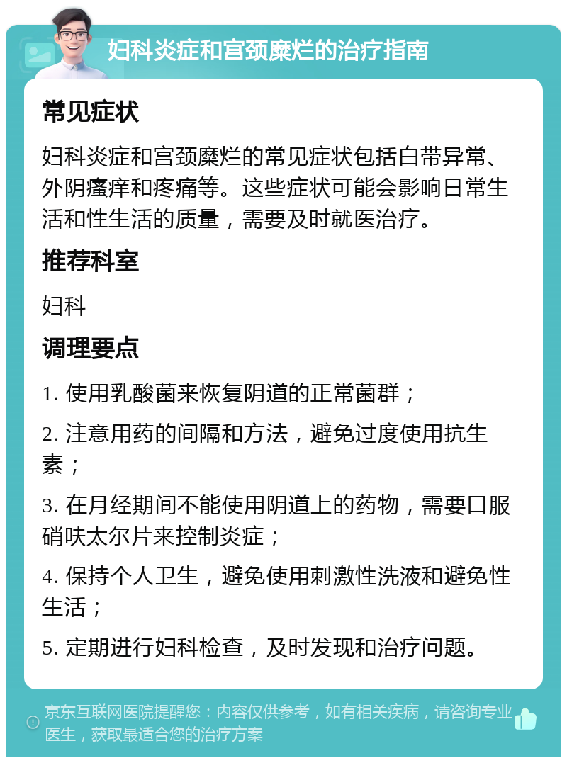 妇科炎症和宫颈糜烂的治疗指南 常见症状 妇科炎症和宫颈糜烂的常见症状包括白带异常、外阴瘙痒和疼痛等。这些症状可能会影响日常生活和性生活的质量，需要及时就医治疗。 推荐科室 妇科 调理要点 1. 使用乳酸菌来恢复阴道的正常菌群； 2. 注意用药的间隔和方法，避免过度使用抗生素； 3. 在月经期间不能使用阴道上的药物，需要口服硝呋太尔片来控制炎症； 4. 保持个人卫生，避免使用刺激性洗液和避免性生活； 5. 定期进行妇科检查，及时发现和治疗问题。