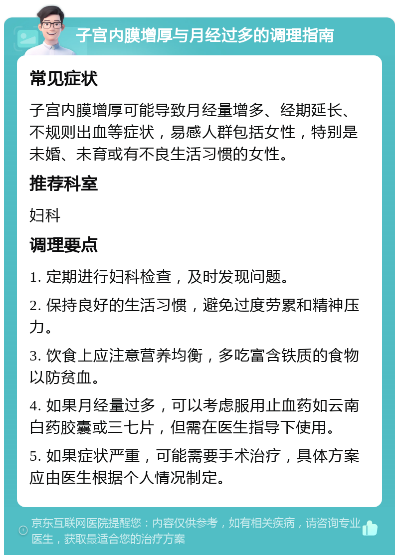 子宫内膜增厚与月经过多的调理指南 常见症状 子宫内膜增厚可能导致月经量增多、经期延长、不规则出血等症状，易感人群包括女性，特别是未婚、未育或有不良生活习惯的女性。 推荐科室 妇科 调理要点 1. 定期进行妇科检查，及时发现问题。 2. 保持良好的生活习惯，避免过度劳累和精神压力。 3. 饮食上应注意营养均衡，多吃富含铁质的食物以防贫血。 4. 如果月经量过多，可以考虑服用止血药如云南白药胶囊或三七片，但需在医生指导下使用。 5. 如果症状严重，可能需要手术治疗，具体方案应由医生根据个人情况制定。