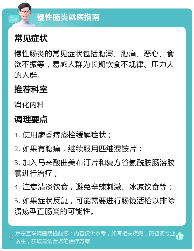 慢性肠炎就医指南 常见症状 慢性肠炎的常见症状包括腹泻、腹痛、恶心、食欲不振等，易感人群为长期饮食不规律、压力大的人群。 推荐科室 消化内科 调理要点 1. 使用麝香痔疮栓缓解症状； 2. 如果有腹痛，继续服用匹维溴铵片； 3. 加入马来酸曲美布汀片和复方谷氨酰胺肠溶胶囊进行治疗； 4. 注意清淡饮食，避免辛辣刺激、冰凉饮食等； 5. 如果症状反复，可能需要进行肠镜活检以排除溃疡型直肠炎的可能性。