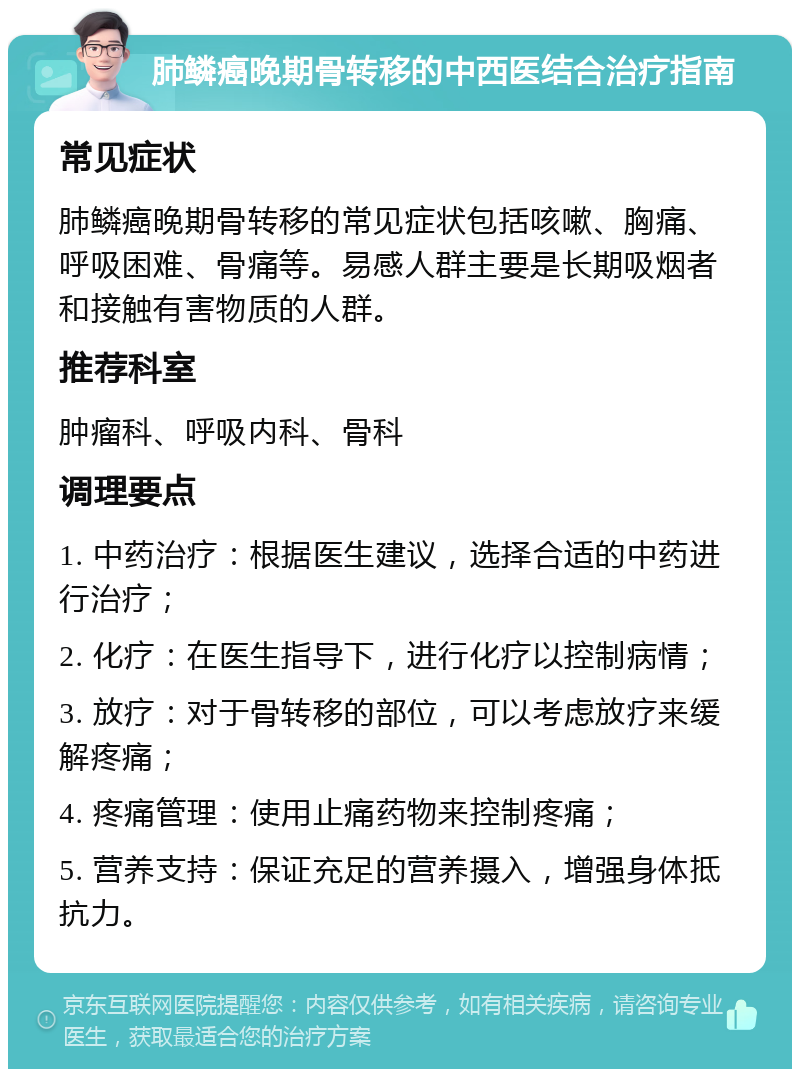 肺鳞癌晚期骨转移的中西医结合治疗指南 常见症状 肺鳞癌晚期骨转移的常见症状包括咳嗽、胸痛、呼吸困难、骨痛等。易感人群主要是长期吸烟者和接触有害物质的人群。 推荐科室 肿瘤科、呼吸内科、骨科 调理要点 1. 中药治疗：根据医生建议，选择合适的中药进行治疗； 2. 化疗：在医生指导下，进行化疗以控制病情； 3. 放疗：对于骨转移的部位，可以考虑放疗来缓解疼痛； 4. 疼痛管理：使用止痛药物来控制疼痛； 5. 营养支持：保证充足的营养摄入，增强身体抵抗力。