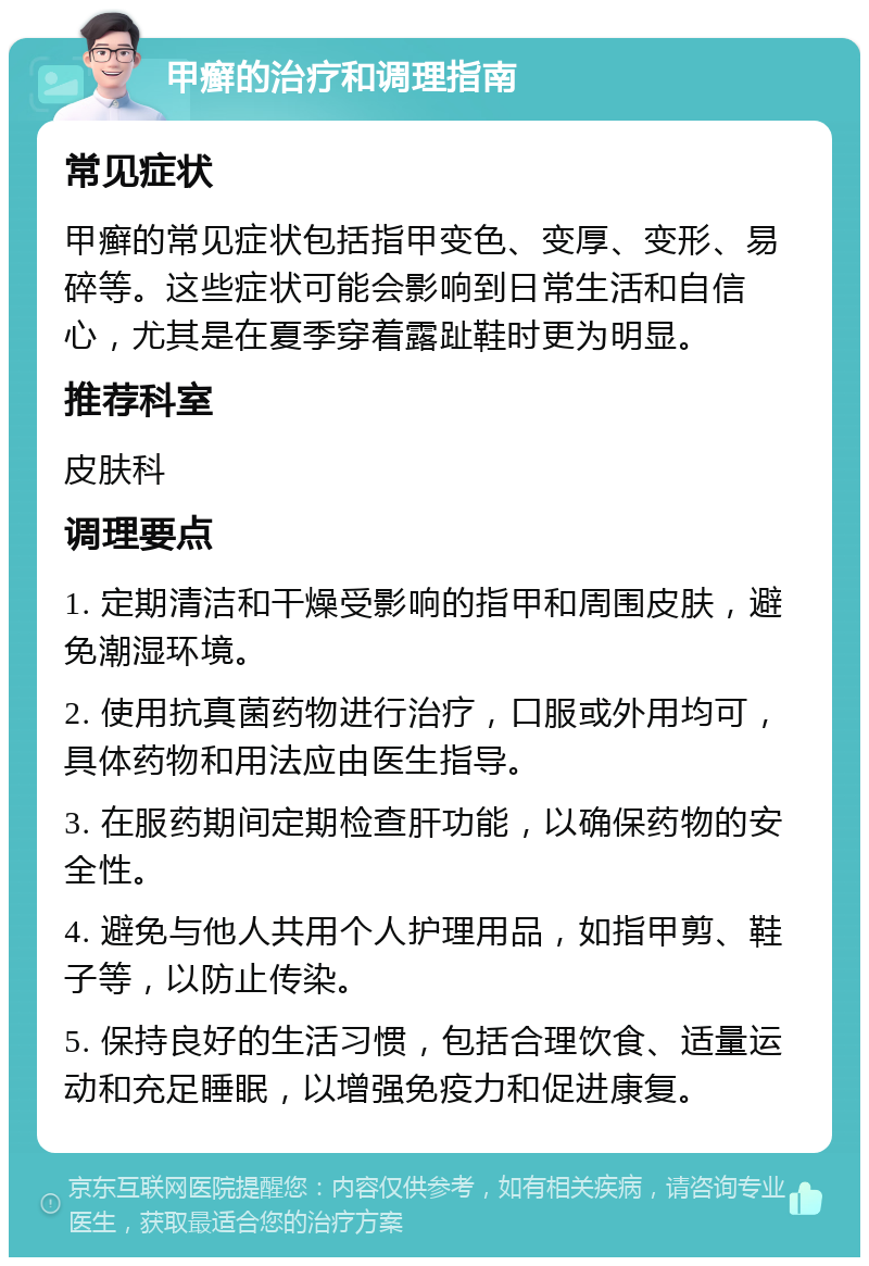 甲癣的治疗和调理指南 常见症状 甲癣的常见症状包括指甲变色、变厚、变形、易碎等。这些症状可能会影响到日常生活和自信心，尤其是在夏季穿着露趾鞋时更为明显。 推荐科室 皮肤科 调理要点 1. 定期清洁和干燥受影响的指甲和周围皮肤，避免潮湿环境。 2. 使用抗真菌药物进行治疗，口服或外用均可，具体药物和用法应由医生指导。 3. 在服药期间定期检查肝功能，以确保药物的安全性。 4. 避免与他人共用个人护理用品，如指甲剪、鞋子等，以防止传染。 5. 保持良好的生活习惯，包括合理饮食、适量运动和充足睡眠，以增强免疫力和促进康复。