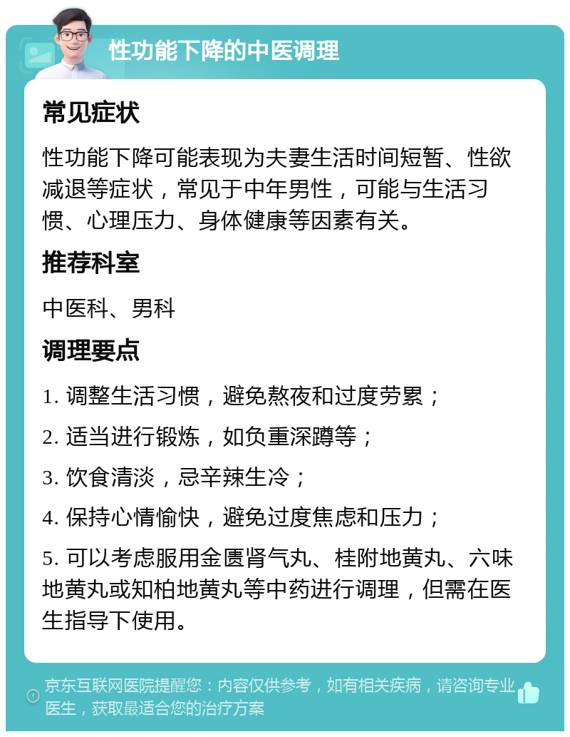 性功能下降的中医调理 常见症状 性功能下降可能表现为夫妻生活时间短暂、性欲减退等症状，常见于中年男性，可能与生活习惯、心理压力、身体健康等因素有关。 推荐科室 中医科、男科 调理要点 1. 调整生活习惯，避免熬夜和过度劳累； 2. 适当进行锻炼，如负重深蹲等； 3. 饮食清淡，忌辛辣生冷； 4. 保持心情愉快，避免过度焦虑和压力； 5. 可以考虑服用金匮肾气丸、桂附地黄丸、六味地黄丸或知柏地黄丸等中药进行调理，但需在医生指导下使用。