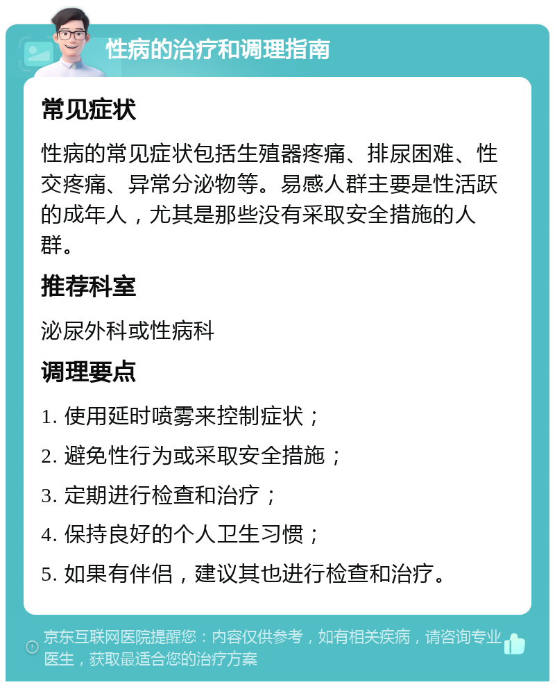 性病的治疗和调理指南 常见症状 性病的常见症状包括生殖器疼痛、排尿困难、性交疼痛、异常分泌物等。易感人群主要是性活跃的成年人，尤其是那些没有采取安全措施的人群。 推荐科室 泌尿外科或性病科 调理要点 1. 使用延时喷雾来控制症状； 2. 避免性行为或采取安全措施； 3. 定期进行检查和治疗； 4. 保持良好的个人卫生习惯； 5. 如果有伴侣，建议其也进行检查和治疗。