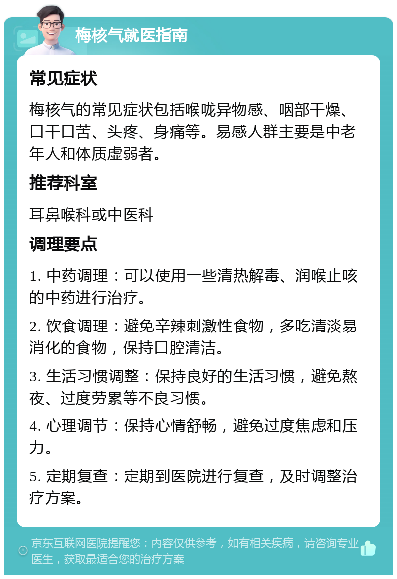 梅核气就医指南 常见症状 梅核气的常见症状包括喉咙异物感、咽部干燥、口干口苦、头疼、身痛等。易感人群主要是中老年人和体质虚弱者。 推荐科室 耳鼻喉科或中医科 调理要点 1. 中药调理：可以使用一些清热解毒、润喉止咳的中药进行治疗。 2. 饮食调理：避免辛辣刺激性食物，多吃清淡易消化的食物，保持口腔清洁。 3. 生活习惯调整：保持良好的生活习惯，避免熬夜、过度劳累等不良习惯。 4. 心理调节：保持心情舒畅，避免过度焦虑和压力。 5. 定期复查：定期到医院进行复查，及时调整治疗方案。