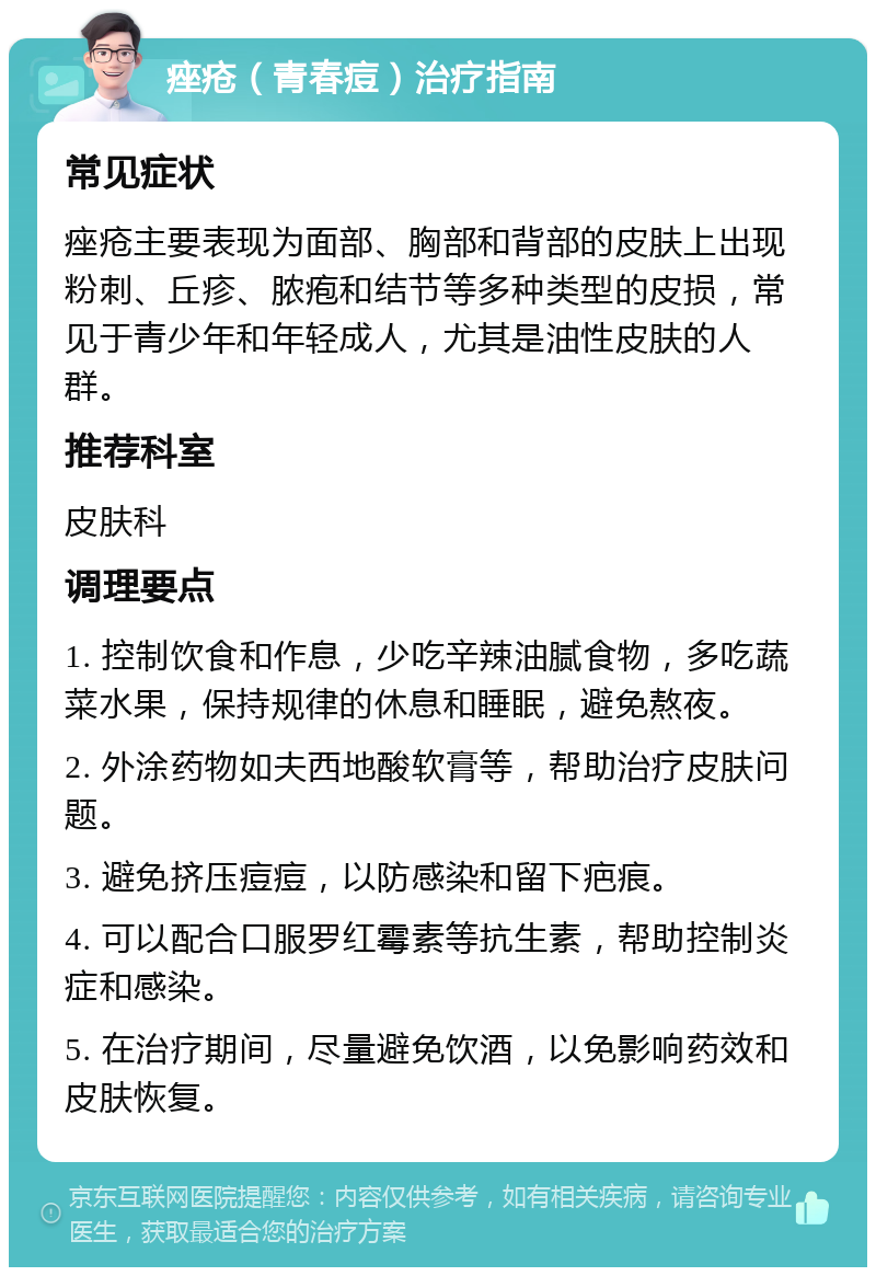 痤疮（青春痘）治疗指南 常见症状 痤疮主要表现为面部、胸部和背部的皮肤上出现粉刺、丘疹、脓疱和结节等多种类型的皮损，常见于青少年和年轻成人，尤其是油性皮肤的人群。 推荐科室 皮肤科 调理要点 1. 控制饮食和作息，少吃辛辣油腻食物，多吃蔬菜水果，保持规律的休息和睡眠，避免熬夜。 2. 外涂药物如夫西地酸软膏等，帮助治疗皮肤问题。 3. 避免挤压痘痘，以防感染和留下疤痕。 4. 可以配合口服罗红霉素等抗生素，帮助控制炎症和感染。 5. 在治疗期间，尽量避免饮酒，以免影响药效和皮肤恢复。