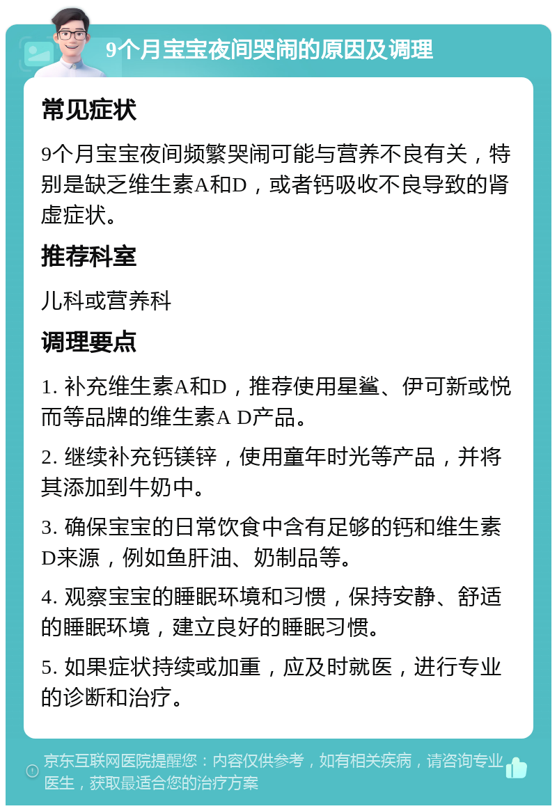 9个月宝宝夜间哭闹的原因及调理 常见症状 9个月宝宝夜间频繁哭闹可能与营养不良有关，特别是缺乏维生素A和D，或者钙吸收不良导致的肾虚症状。 推荐科室 儿科或营养科 调理要点 1. 补充维生素A和D，推荐使用星鲨、伊可新或悦而等品牌的维生素A D产品。 2. 继续补充钙镁锌，使用童年时光等产品，并将其添加到牛奶中。 3. 确保宝宝的日常饮食中含有足够的钙和维生素D来源，例如鱼肝油、奶制品等。 4. 观察宝宝的睡眠环境和习惯，保持安静、舒适的睡眠环境，建立良好的睡眠习惯。 5. 如果症状持续或加重，应及时就医，进行专业的诊断和治疗。