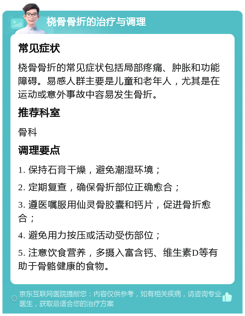 桡骨骨折的治疗与调理 常见症状 桡骨骨折的常见症状包括局部疼痛、肿胀和功能障碍。易感人群主要是儿童和老年人，尤其是在运动或意外事故中容易发生骨折。 推荐科室 骨科 调理要点 1. 保持石膏干燥，避免潮湿环境； 2. 定期复查，确保骨折部位正确愈合； 3. 遵医嘱服用仙灵骨胶囊和钙片，促进骨折愈合； 4. 避免用力按压或活动受伤部位； 5. 注意饮食营养，多摄入富含钙、维生素D等有助于骨骼健康的食物。