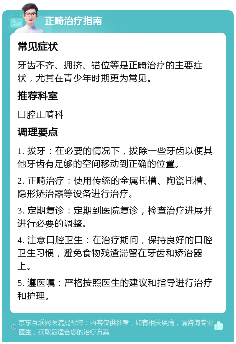 正畸治疗指南 常见症状 牙齿不齐、拥挤、错位等是正畸治疗的主要症状，尤其在青少年时期更为常见。 推荐科室 口腔正畸科 调理要点 1. 拔牙：在必要的情况下，拔除一些牙齿以便其他牙齿有足够的空间移动到正确的位置。 2. 正畸治疗：使用传统的金属托槽、陶瓷托槽、隐形矫治器等设备进行治疗。 3. 定期复诊：定期到医院复诊，检查治疗进展并进行必要的调整。 4. 注意口腔卫生：在治疗期间，保持良好的口腔卫生习惯，避免食物残渣滞留在牙齿和矫治器上。 5. 遵医嘱：严格按照医生的建议和指导进行治疗和护理。