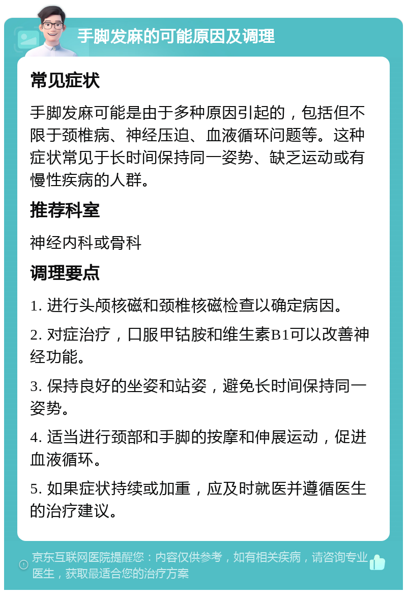 手脚发麻的可能原因及调理 常见症状 手脚发麻可能是由于多种原因引起的，包括但不限于颈椎病、神经压迫、血液循环问题等。这种症状常见于长时间保持同一姿势、缺乏运动或有慢性疾病的人群。 推荐科室 神经内科或骨科 调理要点 1. 进行头颅核磁和颈椎核磁检查以确定病因。 2. 对症治疗，口服甲钴胺和维生素B1可以改善神经功能。 3. 保持良好的坐姿和站姿，避免长时间保持同一姿势。 4. 适当进行颈部和手脚的按摩和伸展运动，促进血液循环。 5. 如果症状持续或加重，应及时就医并遵循医生的治疗建议。