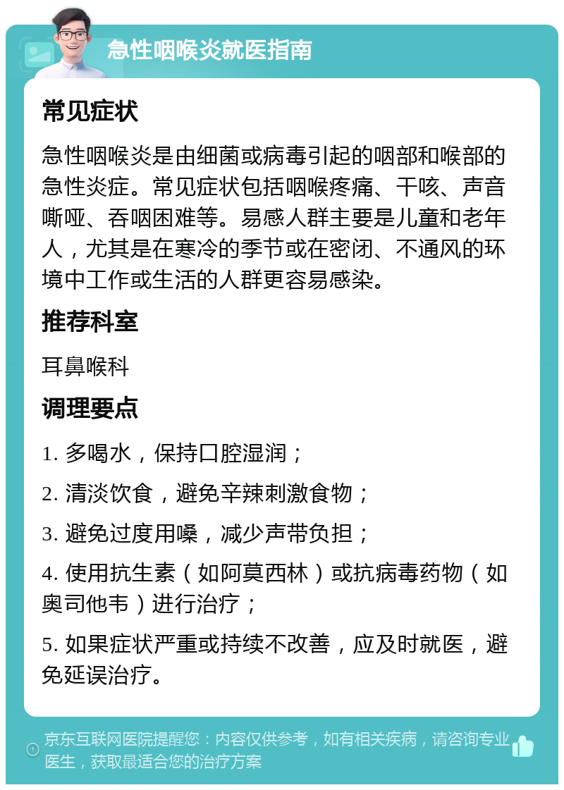 急性咽喉炎就医指南 常见症状 急性咽喉炎是由细菌或病毒引起的咽部和喉部的急性炎症。常见症状包括咽喉疼痛、干咳、声音嘶哑、吞咽困难等。易感人群主要是儿童和老年人，尤其是在寒冷的季节或在密闭、不通风的环境中工作或生活的人群更容易感染。 推荐科室 耳鼻喉科 调理要点 1. 多喝水，保持口腔湿润； 2. 清淡饮食，避免辛辣刺激食物； 3. 避免过度用嗓，减少声带负担； 4. 使用抗生素（如阿莫西林）或抗病毒药物（如奥司他韦）进行治疗； 5. 如果症状严重或持续不改善，应及时就医，避免延误治疗。