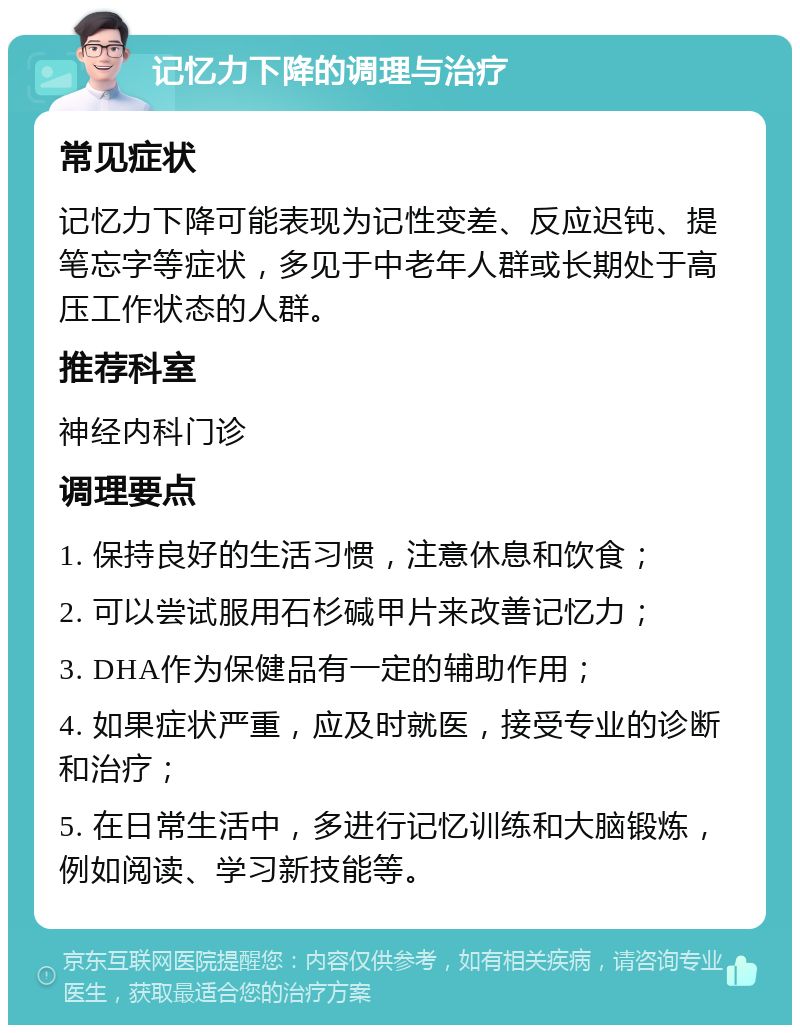 记忆力下降的调理与治疗 常见症状 记忆力下降可能表现为记性变差、反应迟钝、提笔忘字等症状，多见于中老年人群或长期处于高压工作状态的人群。 推荐科室 神经内科门诊 调理要点 1. 保持良好的生活习惯，注意休息和饮食； 2. 可以尝试服用石杉碱甲片来改善记忆力； 3. DHA作为保健品有一定的辅助作用； 4. 如果症状严重，应及时就医，接受专业的诊断和治疗； 5. 在日常生活中，多进行记忆训练和大脑锻炼，例如阅读、学习新技能等。